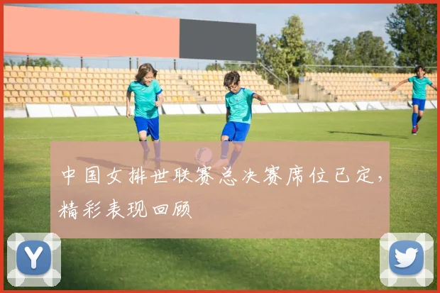中国女排世联赛总决赛席位已定,精彩表现回顾