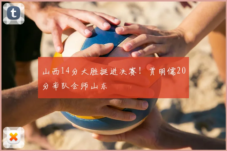 山西14分大胜挺进决赛！贾明儒20分率队会师山东