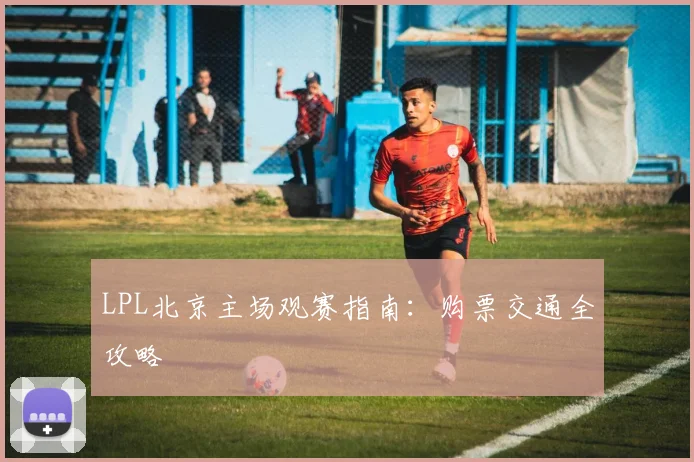 LPL北京主场观赛指南：购票交通全攻略