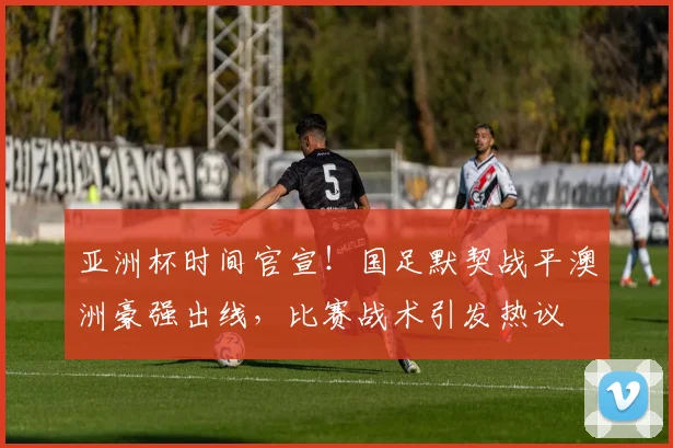 亚洲杯时间官宣！国足默契战平澳洲豪强出线，比赛战术引发热议