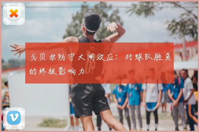 戈贝尔防守大闸效应：对球队胜负的终极影响力