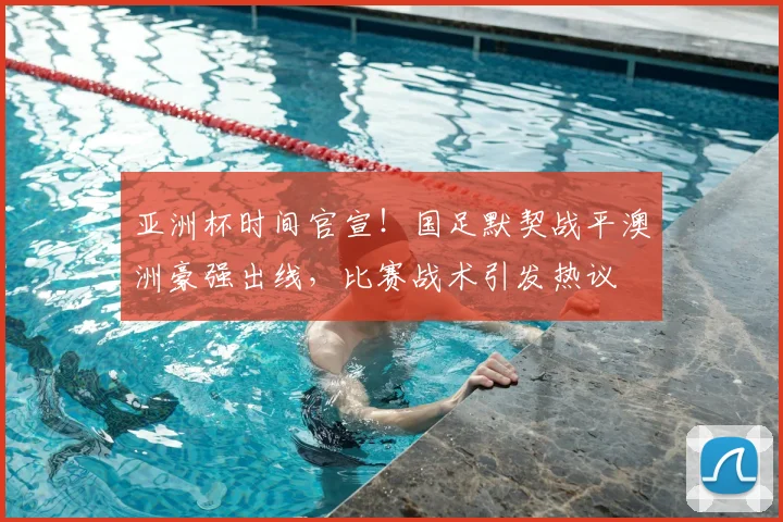 亚洲杯时间官宣！国足默契战平澳洲豪强出线，比赛战术引发热议
