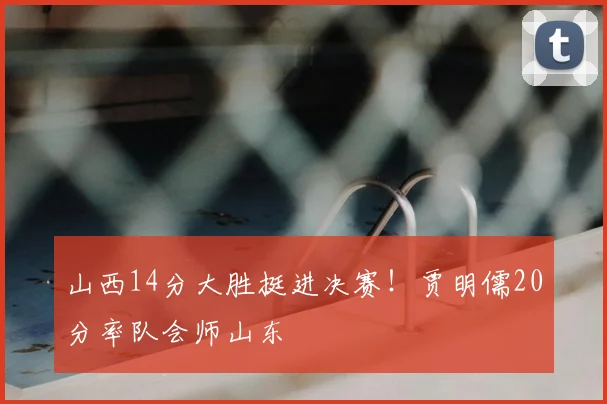 山西14分大胜挺进决赛！贾明儒20分率队会师山东