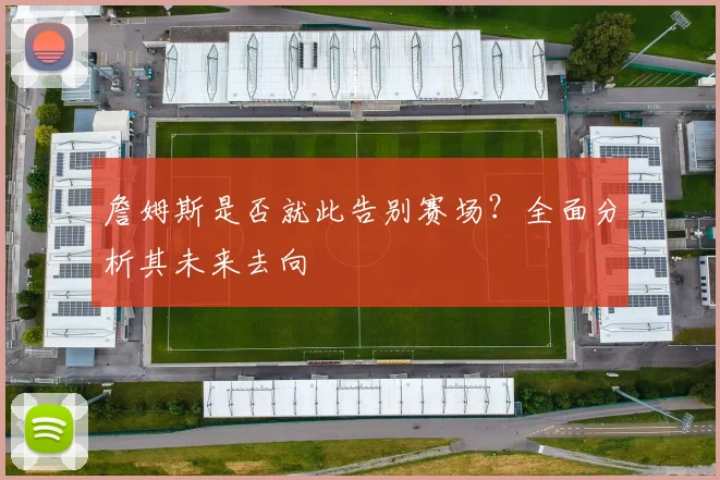 詹姆斯是否就此告别赛场？全面分析其未来去向