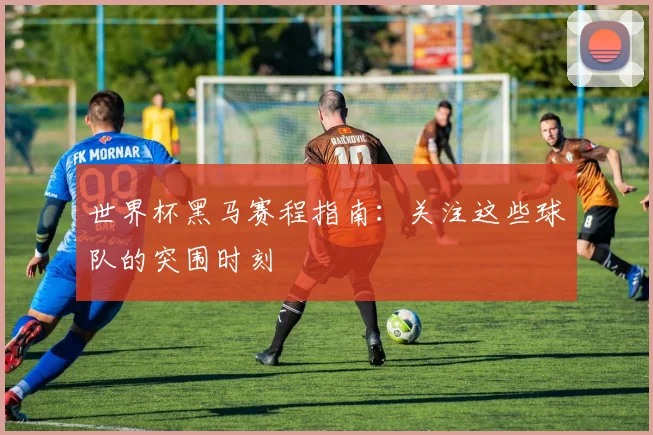 世界杯黑马赛程指南：关注这些球队的突围时刻