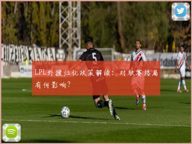 LPL外援归化政策解读：对联赛格局有何影响？