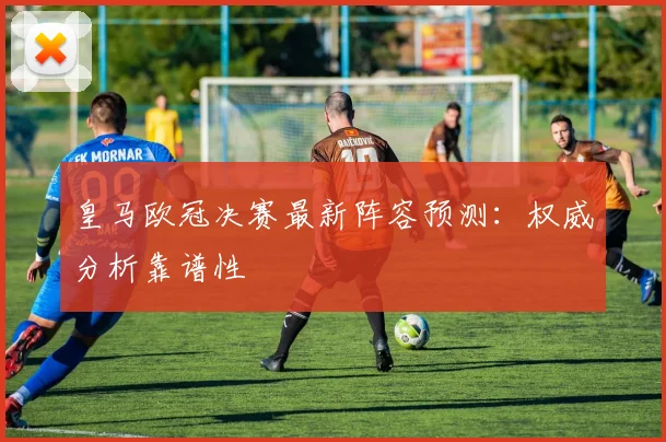 皇马欧冠决赛最新阵容预测：权威分析靠谱性