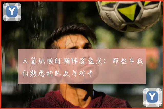 火箭姚明时期阵容盘点：那些年我们熟悉的队友与对手