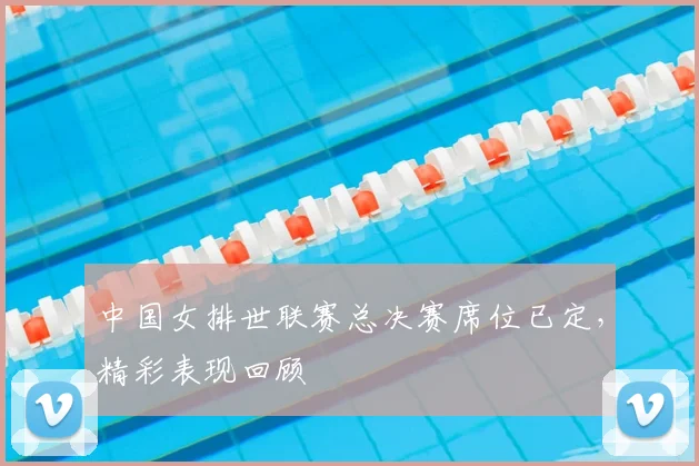 中国女排世联赛总决赛席位已定,精彩表现回顾