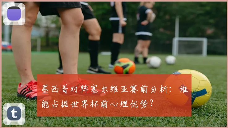 墨西哥对阵塞尔维亚赛前分析：谁能占据世界杯前心理优势？