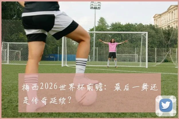 梅西2026世界杯前瞻：最后一舞还是传奇延续？