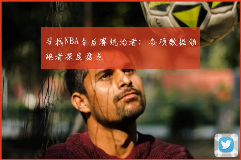 寻找NBA季后赛统治者：各项数据领跑者深度盘点